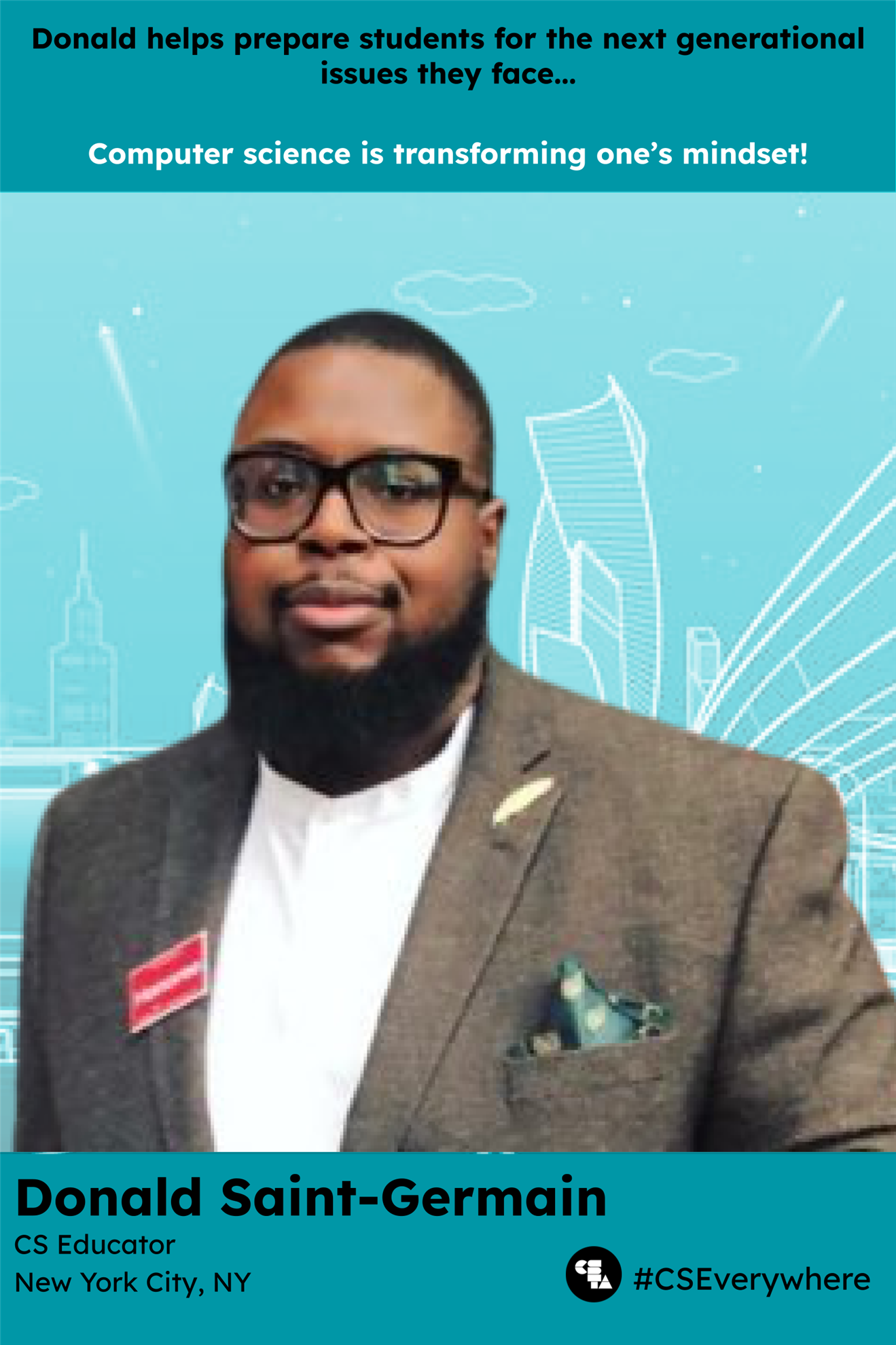 Donald Saint-Germain CS hero poster. 
Donald helps prepare students for the next generational issues they face...
computer science is transforming one's mindset! 
Image of Donald in a grey suit with a teal pocket square
CS educator
New York City, NY